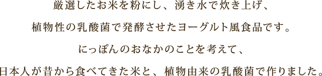 厳選したお米を粉にし、湧き水で炊き上げ、
						漬物由来の乳酸菌で発酵させたヨーグルト風食品です。
						にっぽんのおなかのことを考えて、
						日本人が昔から食べてきた米と、漬物由来の乳酸菌で作りました。